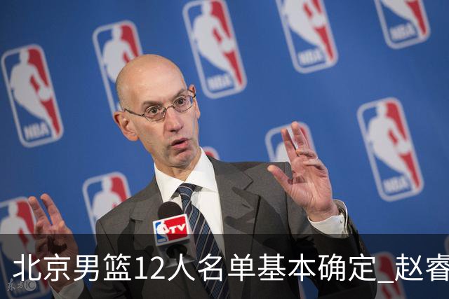 北京男篮12人名单基本确定 赵睿携手三外援 李楠打造全新争冠体系